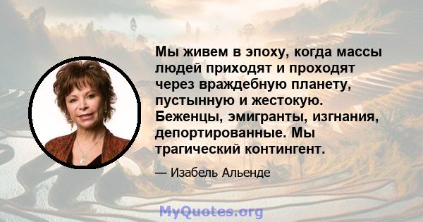 Мы живем в эпоху, когда массы людей приходят и проходят через враждебную планету, пустынную и жестокую. Беженцы, эмигранты, изгнания, депортированные. Мы трагический контингент.