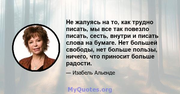 Не жалуясь на то, как трудно писать, мы все так повезло писать, сесть, внутри и писать слова на бумаге. Нет большей свободы, нет больше пользы, ничего, что приносит больше радости.