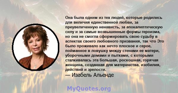 Она была одним из тех людей, которые родились для величия единственной любви, за преувеличенную ненависть, за апокалиптическую силу и за самые возвышенные формы героизма, но она не смогла сформировать свою судьбу в