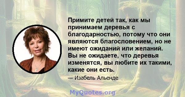 Примите детей так, как мы принимаем деревья с благодарностью, потому что они являются благословением, но не имеют ожиданий или желаний. Вы не ожидаете, что деревья изменятся, вы любите их такими, какие они есть.