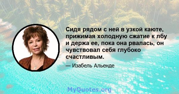 Сидя рядом с ней в узкой каюте, прижимая холодную сжатие к лбу и держа ее, пока она рвалась, он чувствовал себя глубоко счастливым.