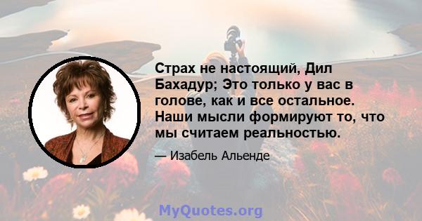 Страх не настоящий, Дил Бахадур; Это только у вас в голове, как и все остальное. Наши мысли формируют то, что мы считаем реальностью.