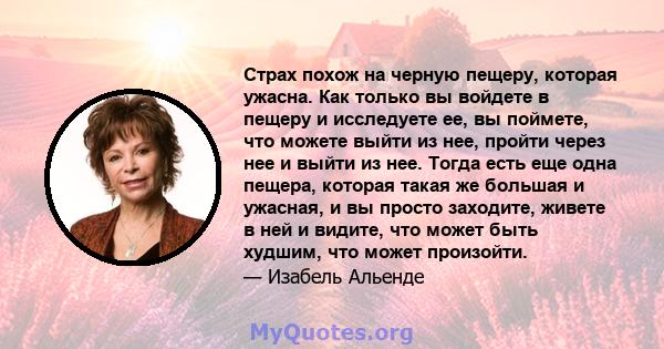 Страх похож на черную пещеру, которая ужасна. Как только вы войдете в пещеру и исследуете ее, вы поймете, что можете выйти из нее, пройти через нее и выйти из нее. Тогда есть еще одна пещера, которая такая же большая и