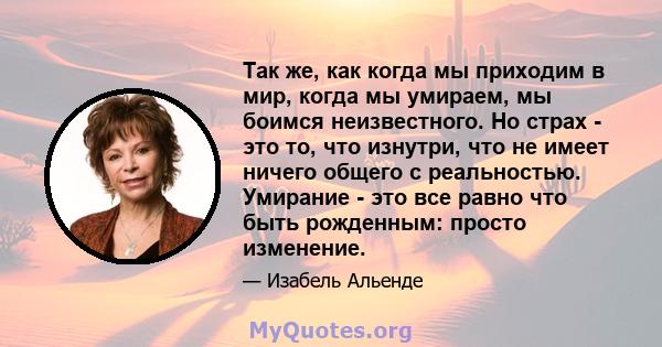 Так же, как когда мы приходим в мир, когда мы умираем, мы боимся неизвестного. Но страх - это то, что изнутри, что не имеет ничего общего с реальностью. Умирание - это все равно что быть рожденным: просто изменение.