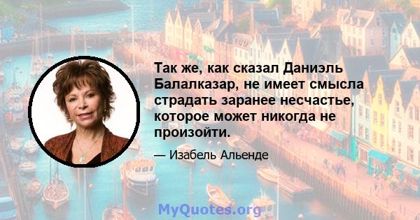 Так же, как сказал Даниэль Балалказар, не имеет смысла страдать заранее несчастье, которое может никогда не произойти.