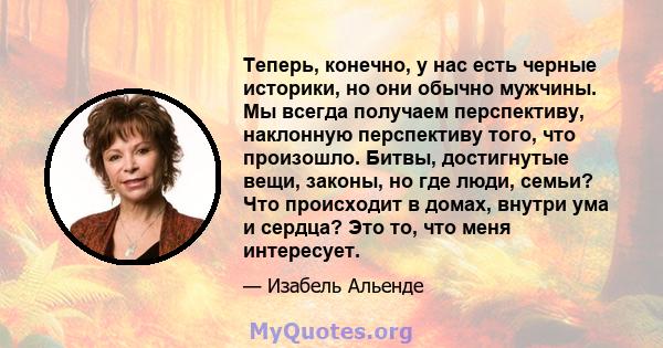 Теперь, конечно, у нас есть черные историки, но они обычно мужчины. Мы всегда получаем перспективу, наклонную перспективу того, что произошло. Битвы, достигнутые вещи, законы, но где люди, семьи? Что происходит в домах, 