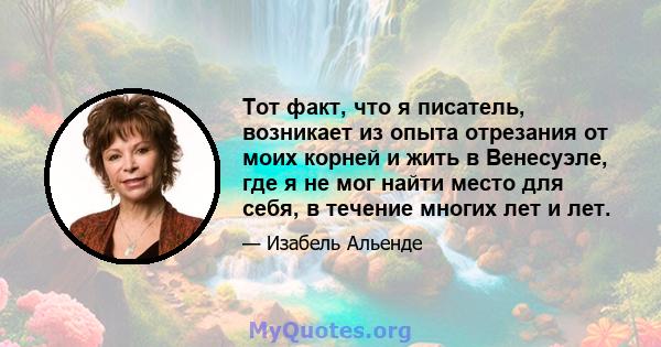 Тот факт, что я писатель, возникает из опыта отрезания от моих корней и жить в Венесуэле, где я не мог найти место для себя, в течение многих лет и лет.