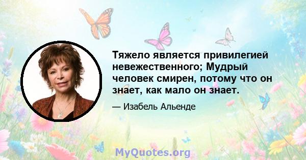 Тяжело является привилегией невежественного; Мудрый человек смирен, потому что он знает, как мало он знает.