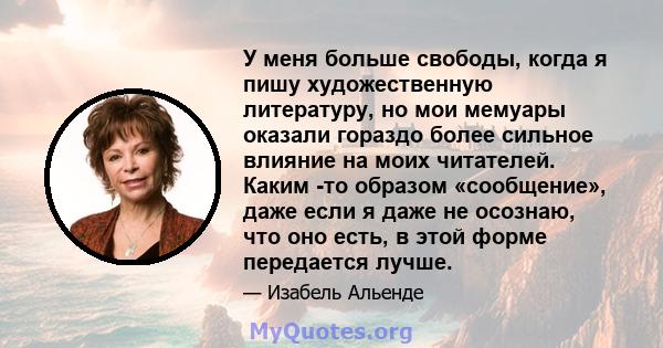 У меня больше свободы, когда я пишу художественную литературу, но мои мемуары оказали гораздо более сильное влияние на моих читателей. Каким -то образом «сообщение», даже если я даже не осознаю, что оно есть, в этой