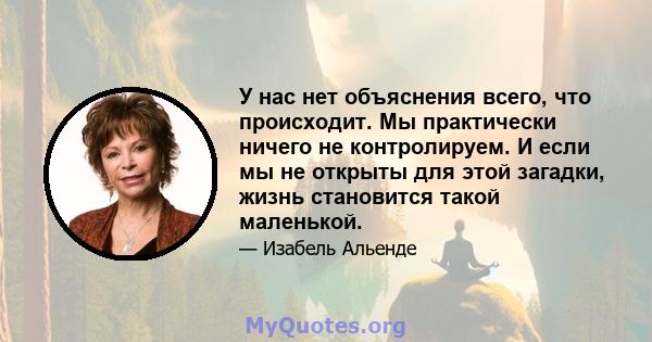 У нас нет объяснения всего, что происходит. Мы практически ничего не контролируем. И если мы не открыты для этой загадки, жизнь становится такой маленькой.