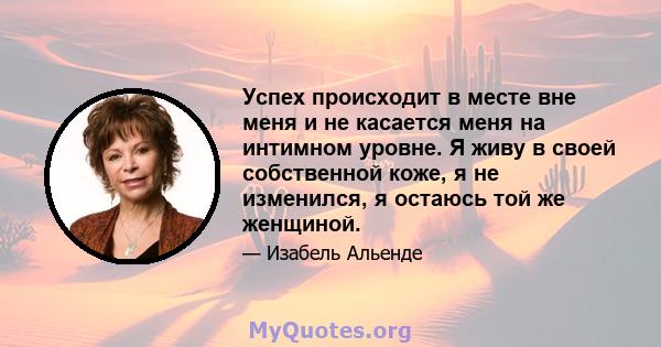 Успех происходит в месте вне меня и не касается меня на интимном уровне. Я живу в своей собственной коже, я не изменился, я остаюсь той же женщиной.