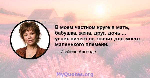 В моем частном круге я мать, бабушка, жена, друг, дочь ... успех ничего не значит для моего маленького племени.