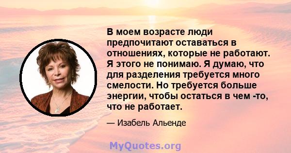 В моем возрасте люди предпочитают оставаться в отношениях, которые не работают. Я этого не понимаю. Я думаю, что для разделения требуется много смелости. Но требуется больше энергии, чтобы остаться в чем -то, что не