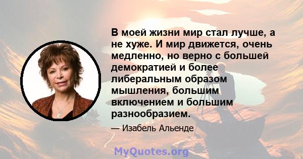 В моей жизни мир стал лучше, а не хуже. И мир движется, очень медленно, но верно с большей демократией и более либеральным образом мышления, большим включением и большим разнообразием.