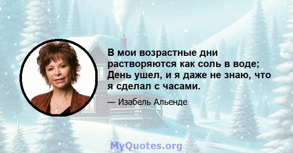 В мои возрастные дни растворяются как соль в воде; День ушел, и я даже не знаю, что я сделал с часами.