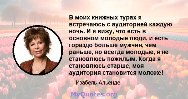 В моих книжных турах я встречаюсь с аудиторией каждую ночь. И я вижу, что есть в основном молодые люди, и есть гораздо больше мужчин, чем раньше, но всегда молодые, я не становлюсь пожилым. Когда я становлюсь старше,