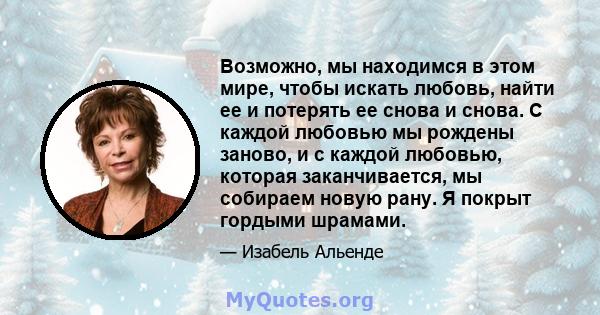 Возможно, мы находимся в этом мире, чтобы искать любовь, найти ее и потерять ее снова и снова. С каждой любовью мы рождены заново, и с каждой любовью, которая заканчивается, мы собираем новую рану. Я покрыт гордыми