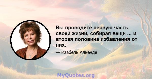 Вы проводите первую часть своей жизни, собирая вещи ... и вторая половина избавления от них.