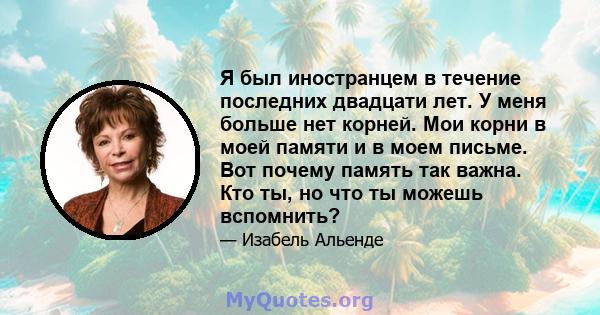 Я был иностранцем в течение последних двадцати лет. У меня больше нет корней. Мои корни в моей памяти и в моем письме. Вот почему память так важна. Кто ты, но что ты можешь вспомнить?