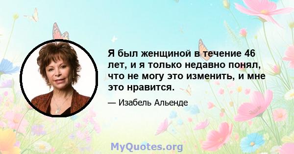 Я был женщиной в течение 46 лет, и я только недавно понял, что не могу это изменить, и мне это нравится.