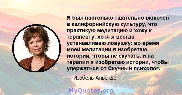 Я был настолько тщательно включен в калифорнийскую культуру, что практикую медитацию и хожу к терапевту, хотя я всегда устанавливаю ловушку: во время моей медитации я изобретаю истории, чтобы не скучать, и на терапии я