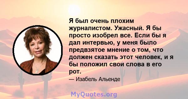 Я был очень плохим журналистом. Ужасный. Я бы просто изобрел все. Если бы я дал интервью, у меня было предвзятое мнение о том, что должен сказать этот человек, и я бы положил свои слова в его рот.