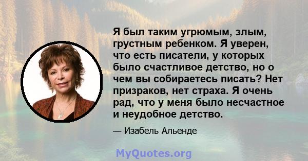 Я был таким угрюмым, злым, грустным ребенком. Я уверен, что есть писатели, у которых было счастливое детство, но о чем вы собираетесь писать? Нет призраков, нет страха. Я очень рад, что у меня было несчастное и