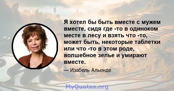 Я хотел бы быть вместе с мужем вместе, сидя где -то в одиноком месте в лесу и взять что -то, может быть, некоторые таблетки или что -то в этом роде, волшебное зелье и умирают вместе.