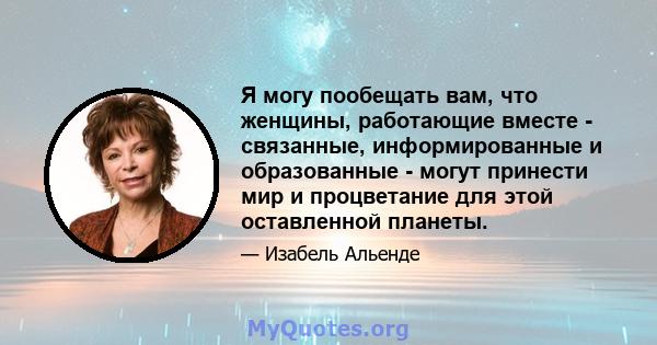 Я могу пообещать вам, что женщины, работающие вместе - связанные, информированные и образованные - могут принести мир и процветание для этой оставленной планеты.