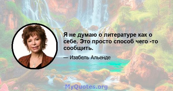 Я не думаю о литературе как о себе. Это просто способ чего -то сообщить.