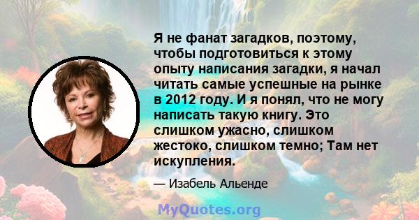 Я не фанат загадков, поэтому, чтобы подготовиться к этому опыту написания загадки, я начал читать самые успешные на рынке в 2012 году. И я понял, что не могу написать такую ​​книгу. Это слишком ужасно, слишком жестоко,