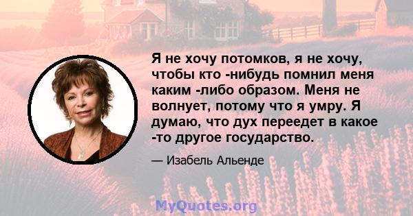 Я не хочу потомков, я не хочу, чтобы кто -нибудь помнил меня каким -либо образом. Меня не волнует, потому что я умру. Я думаю, что дух переедет в какое -то другое государство.