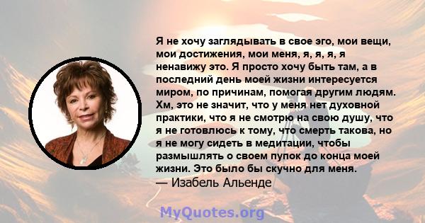 Я не хочу заглядывать в свое эго, мои вещи, мои достижения, мои меня, я, я, я, я ненавижу это. Я просто хочу быть там, а в последний день моей жизни интересуется миром, по причинам, помогая другим людям. Хм, это не