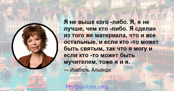 Я не выше кого -либо. Я, я не лучше, чем кто -либо. Я сделан из того же материала, что и все остальные, и если кто -то может быть святым, так что я могу и если кто -то может быть мучителем, тоже я и я.