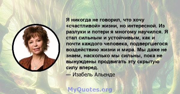 Я никогда не говорил, что хочу «счастливой» жизни, но интересной. Из разлуки и потери я многому научился. Я стал сильным и устойчивым, как и почти каждого человека, подвергшегося воздействию жизни и мира. Мы даже не