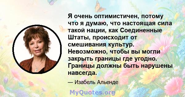 Я очень оптимистичен, потому что я думаю, что настоящая сила такой нации, как Соединенные Штаты, происходит от смешивания культур. Невозможно, чтобы вы могли закрыть границы где угодно. Границы должны быть нарушены