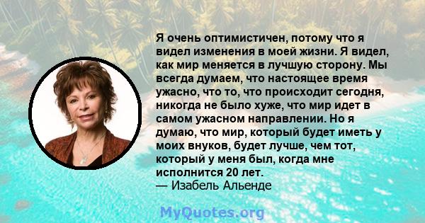 Я очень оптимистичен, потому что я видел изменения в моей жизни. Я видел, как мир меняется в лучшую сторону. Мы всегда думаем, что настоящее время ужасно, что то, что происходит сегодня, никогда не было хуже, что мир