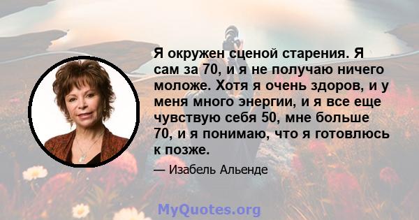 Я окружен сценой старения. Я сам за 70, и я не получаю ничего моложе. Хотя я очень здоров, и у меня много энергии, и я все еще чувствую себя 50, мне больше 70, и я понимаю, что я готовлюсь к позже.