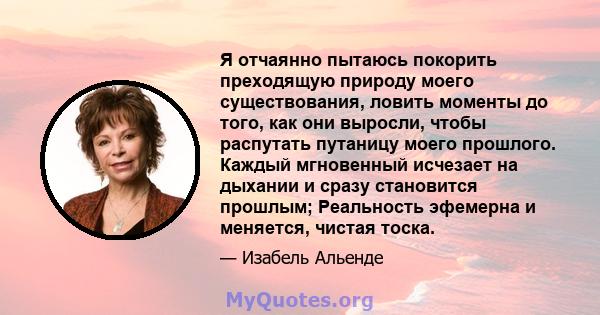 Я отчаянно пытаюсь покорить преходящую природу моего существования, ловить моменты до того, как они выросли, чтобы распутать путаницу моего прошлого. Каждый мгновенный исчезает на дыхании и сразу становится прошлым;