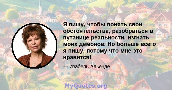 Я пишу, чтобы понять свои обстоятельства, разобраться в путанице реальности, изгнать моих демонов. Но больше всего я пишу, потому что мне это нравится!