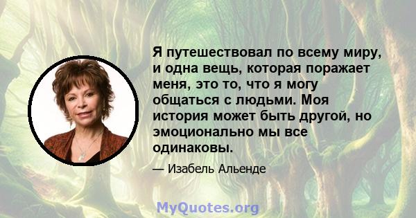 Я путешествовал по всему миру, и одна вещь, которая поражает меня, это то, что я могу общаться с людьми. Моя история может быть другой, но эмоционально мы все одинаковы.