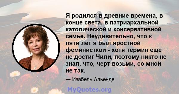 Я родился в древние времена, в конце света, в патриархальной католической и консервативной семье. Неудивительно, что к пяти лет я был яростной феминисткой - хотя термин еще не достиг Чили, поэтому никто не знал, что,