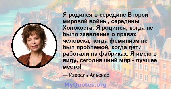 Я родился в середине Второй мировой войны, середины Холокоста; Я родился, когда не было заявления о правах человека, когда феминизм не был проблемой, когда дети работали на фабриках. Я имею в виду, сегодняшний мир -