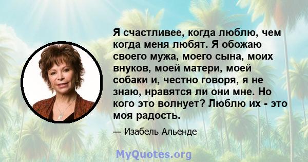 Я счастливее, когда люблю, чем когда меня любят. Я обожаю своего мужа, моего сына, моих внуков, моей матери, моей собаки и, честно говоря, я не знаю, нравятся ли они мне. Но кого это волнует? Люблю их - это моя радость.