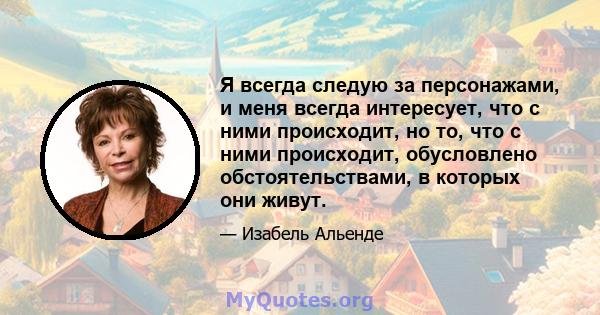 Я всегда следую за персонажами, и меня всегда интересует, что с ними происходит, но то, что с ними происходит, обусловлено обстоятельствами, в которых они живут.