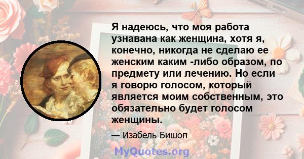 Я надеюсь, что моя работа узнавана как женщина, хотя я, конечно, никогда не сделаю ее женским каким -либо образом, по предмету или лечению. Но если я говорю голосом, который является моим собственным, это обязательно