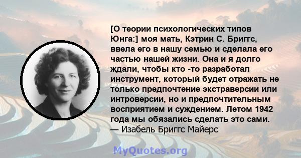 [О теории психологических типов Юнга:] моя мать, Кэтрин С. Бриггс, ввела его в нашу семью и сделала его частью нашей жизни. Она и я долго ждали, чтобы кто -то разработал инструмент, который будет отражать не только