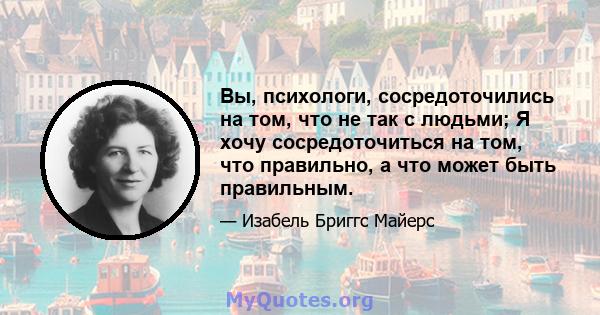 Вы, психологи, сосредоточились на том, что не так с людьми; Я хочу сосредоточиться на том, что правильно, а что может быть правильным.