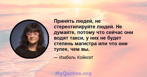 Принять людей, не стереотипируйте людей. Не думайте, потому что сейчас они водят такси, у них не будет степень магистра или что они тупее, чем вы.