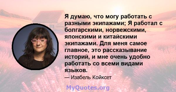 Я думаю, что могу работать с разными экипажами; Я работал с болгарскими, норвежскими, японскими и китайскими экипажами. Для меня самое главное, это рассказывание историй, и мне очень удобно работать со всеми видами